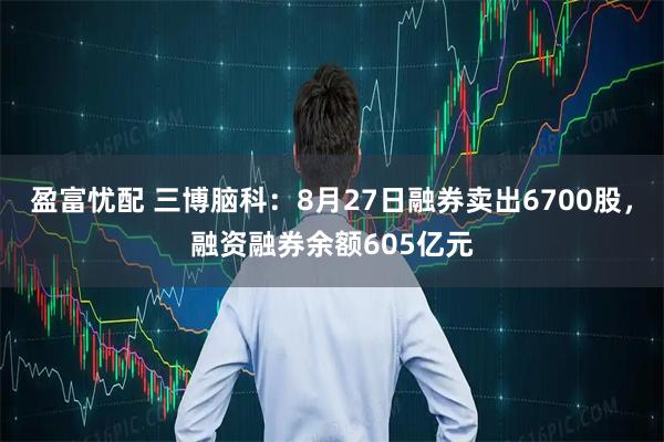 盈富忧配 三博脑科：8月27日融券卖出6700股，融资融券余额605亿元