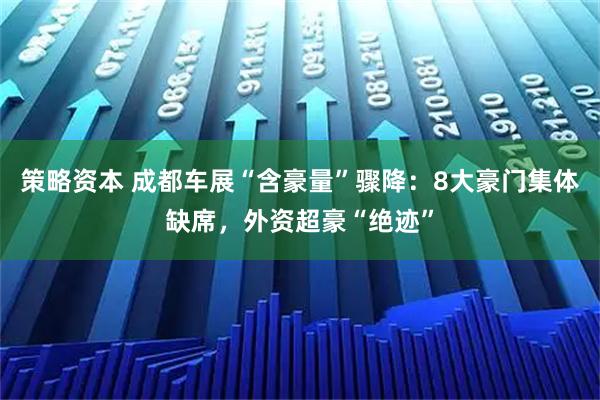 策略资本 成都车展“含豪量”骤降:8大豪门集体缺席,外资超豪“绝迹”