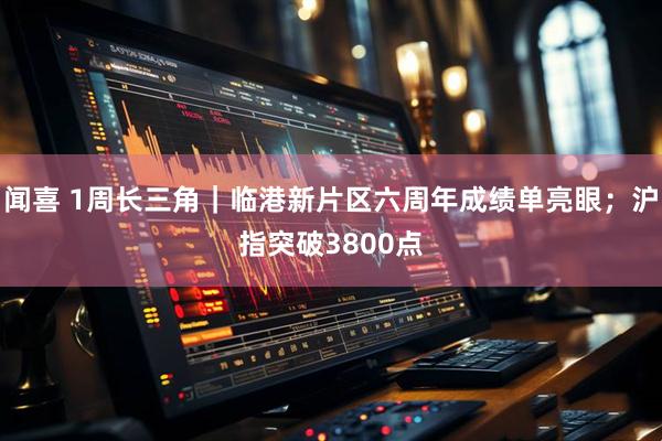 闻喜 1周长三角｜临港新片区六周年成绩单亮眼；沪指突破3800点