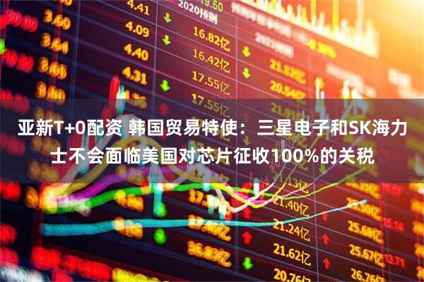 亚新T+0配资 韩国贸易特使：三星电子和SK海力士不会面临美国对芯片征收100%的关税