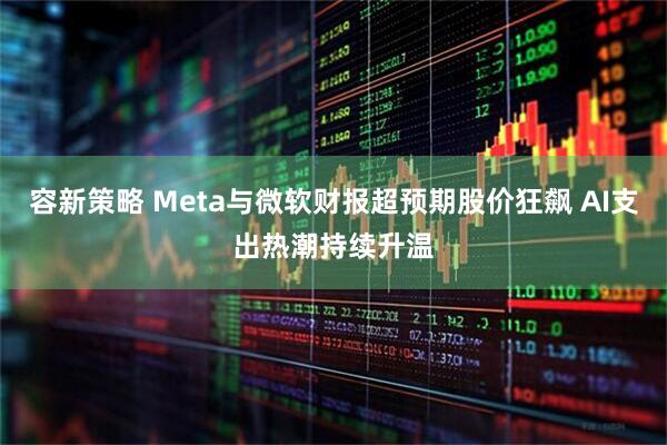 容新策略 Meta与微软财报超预期股价狂飙 AI支出热潮持续升温