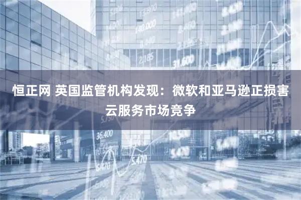 恒正网 英国监管机构发现:微软和亚马逊正损害云服务市场竞争