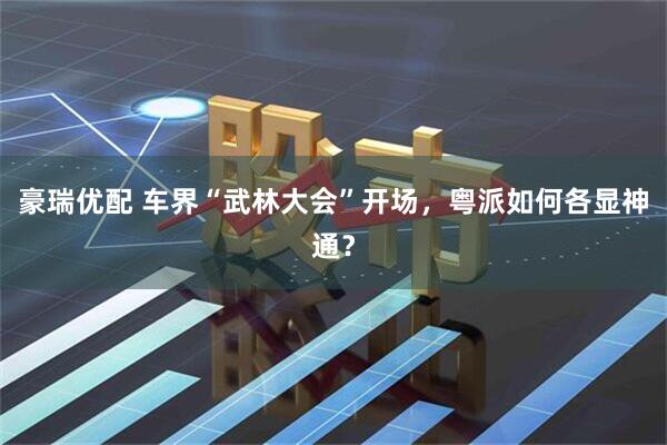 豪瑞优配 车界“武林大会”开场,粤派如何各显神通?