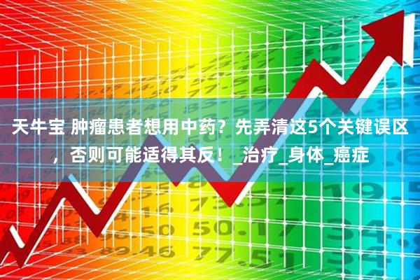天牛宝 肿瘤患者想用中药?先弄清这5个关键误区,否则可能适得其反!_治疗_身体_癌症
