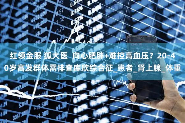红领金服 狐大医  向心肥胖+难控高血压？20-40岁高发群体需排查库欣综合征_患者_肾上腺_体重