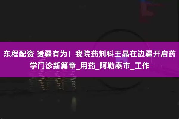 东程配资 援疆有为!我院药剂科王晶在边疆开启药学门诊新篇章_用药_阿勒泰市_工作
