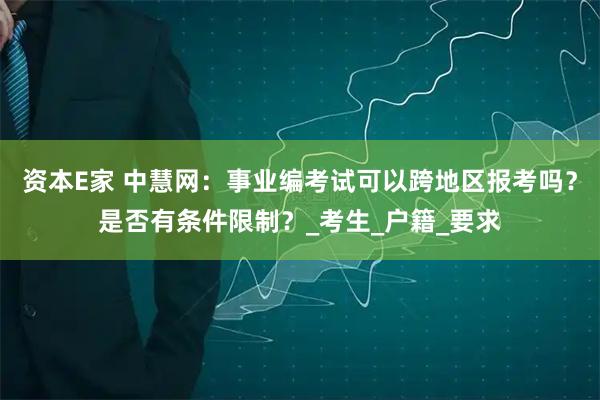 资本E家 中慧网:事业编考试可以跨地区报考吗?是否有条件限制?_考生_户籍_要求