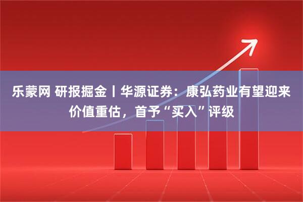 乐蒙网 研报掘金丨华源证券：康弘药业有望迎来价值重估，首予“买入”评级