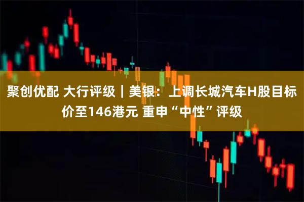 聚创优配 大行评级|美银:上调长城汽车H股目标价至146港元 重申“中性”评级