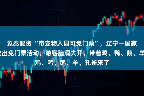 象泰配资 “带宠物入园可免门票”，辽宁一国家4A级景区推出免门票活动，游客脑洞大开，带着鸡、鸭、鹅、羊、孔雀来了