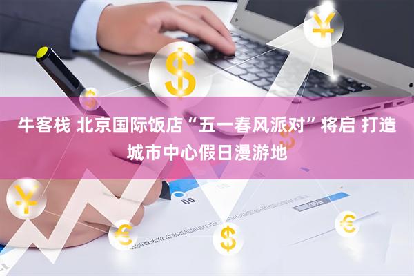 牛客栈 北京国际饭店“五一春风派对”将启 打造城市中心假日漫游地