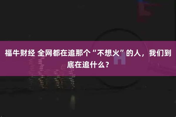福牛财经 全网都在追那个“不想火”的人，我们到底在追什么？