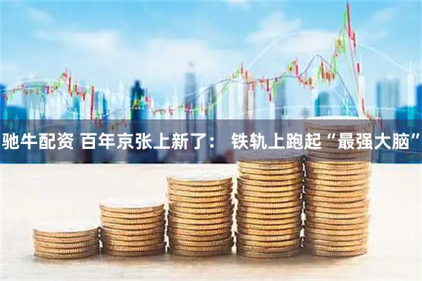 驰牛配资 百年京张上新了： 铁轨上跑起“最强大脑”