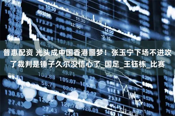 普惠配资 光头成中国香港噩梦！张玉宁下场不进攻了裁判是锤子久尔没信心了_国足_王钰栋_比赛