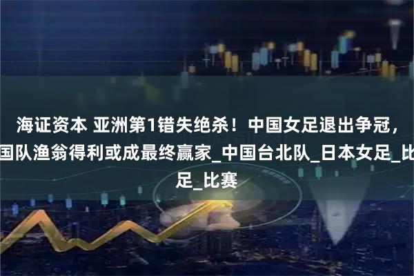 海证资本 亚洲第1错失绝杀！中国女足退出争冠，韩国队渔翁得利或成最终赢家_中国台北队_日本女足_比赛