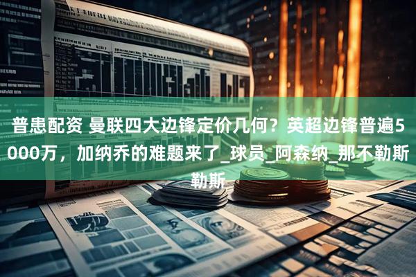 普患配资 曼联四大边锋定价几何？英超边锋普遍5000万，加纳乔的难题来了_球员_阿森纳_那不勒斯