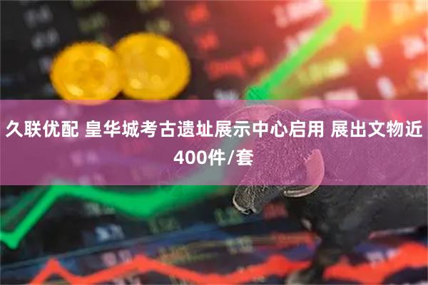 久联优配 皇华城考古遗址展示中心启用 展出文物近400件/套