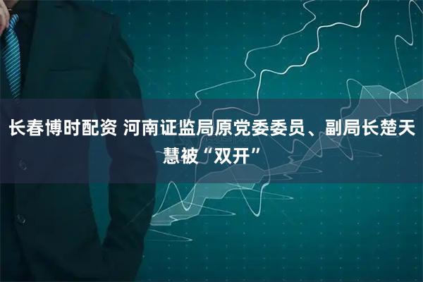 长春博时配资 河南证监局原党委委员、副局长楚天慧被“双开”