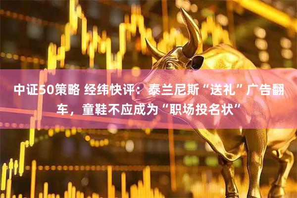 中证50策略 经纬快评：泰兰尼斯“送礼”广告翻车，童鞋不应成为“职场投名状”