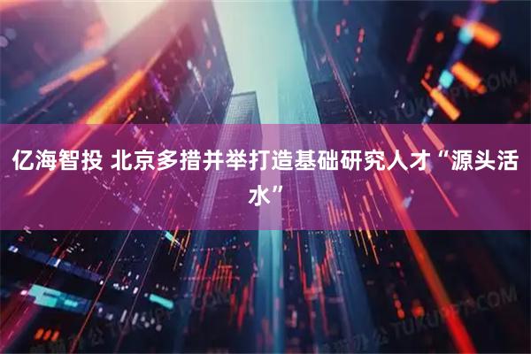 亿海智投 北京多措并举打造基础研究人才“源头活水”