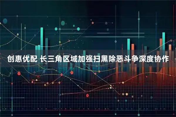 创惠优配 长三角区域加强扫黑除恶斗争深度协作