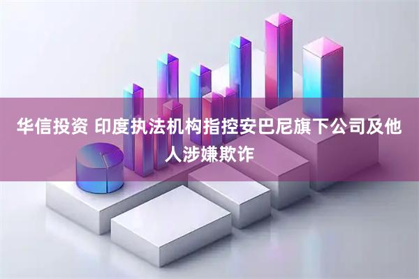 华信投资 印度执法机构指控安巴尼旗下公司及他人涉嫌欺诈