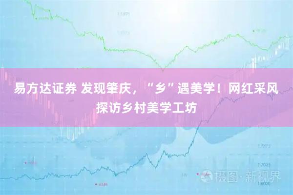 易方达证券 发现肇庆，“乡”遇美学！网红采风探访乡村美学工坊