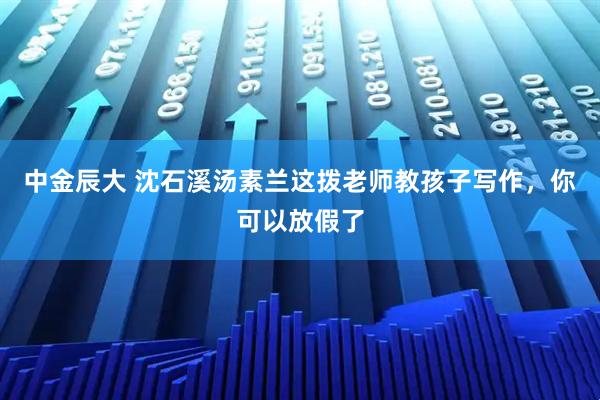 中金辰大 沈石溪汤素兰这拨老师教孩子写作，你可以放假了