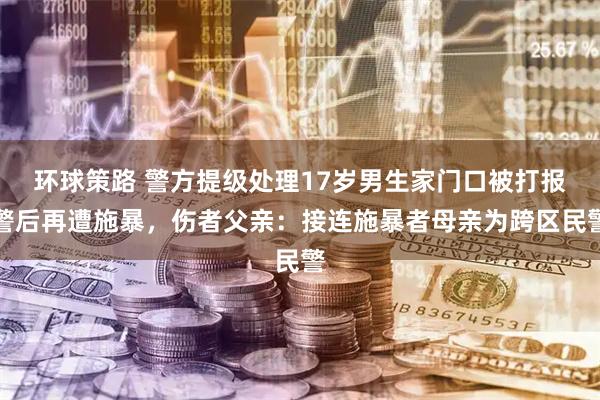 环球策路 警方提级处理17岁男生家门口被打报警后再遭施暴，伤者父亲：接连施暴者母亲为跨区民警