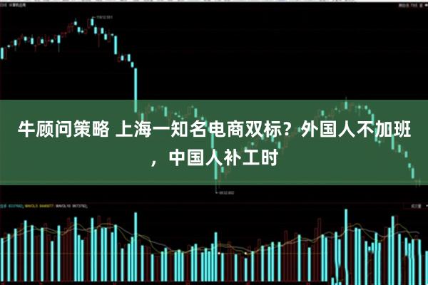 牛顾问策略 上海一知名电商双标？外国人不加班，中国人补工时