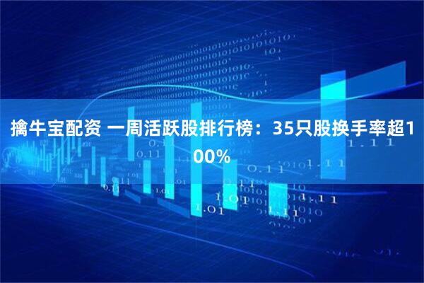 擒牛宝配资 一周活跃股排行榜:35只股换手率超100%