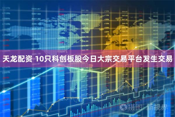 天龙配资 10只科创板股今日大宗交易平台发生交易
