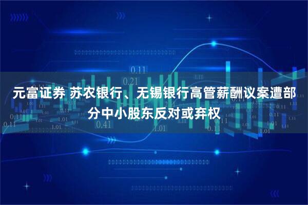 元富证券 苏农银行、无锡银行高管薪酬议案遭部分中小股东反对或弃权