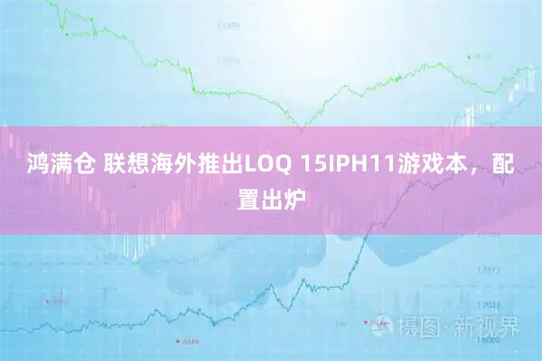 鸿满仓 联想海外推出LOQ 15IPH11游戏本，配置出炉