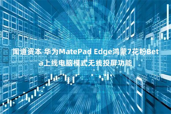 闻道资本 华为MatePad Edge鸿蒙7花粉Beta上线电脑模式无线投屏功能
