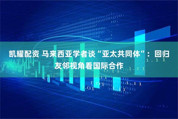 凯耀配资 马来西亚学者谈“亚太共同体”：回归友邻视角看国际合作
