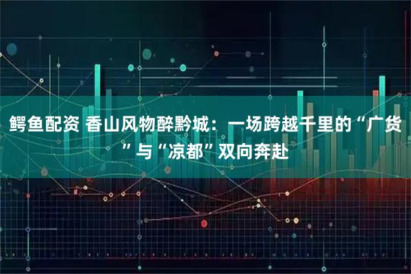 鳄鱼配资 香山风物醉黔城：一场跨越千里的“广货”与“凉都”双向奔赴