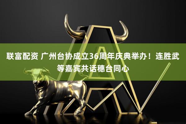 联富配资 广州台协成立36周年庆典举办！连胜武等嘉宾共话穗台同心
