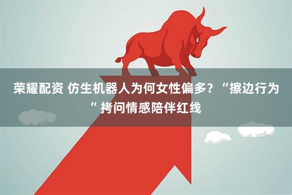 荣耀配资 仿生机器人为何女性偏多？“擦边行为”拷问情感陪伴红线