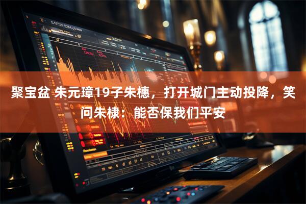 聚宝盆 朱元璋19子朱橞,打开城门主动投降,笑问朱棣:能否保我们平安