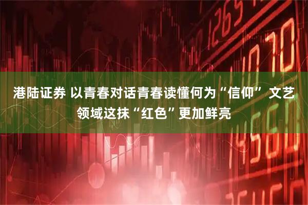 港陆证券 以青春对话青春读懂何为“信仰” 文艺领域这抹“红色”更加鲜亮