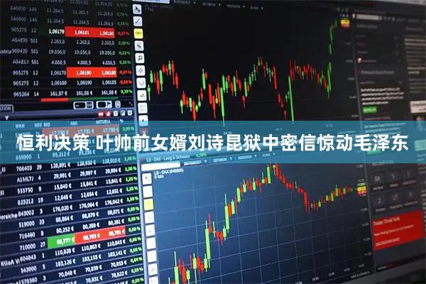 恒利决策 叶帅前女婿刘诗昆狱中密信惊动毛泽东